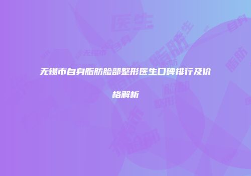 无锡市自身脂肪脸部整形医生口碑排行及价格解析