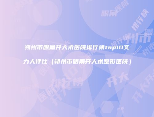 朔州市眼角开大术医院排行榜top10实力大评比（朔州市眼角开大术整形医院）