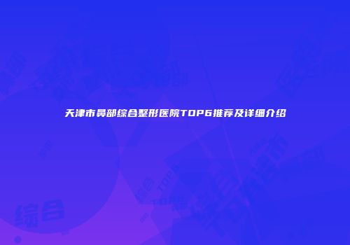 天津市鼻部综合整形医院TOP6推荐及详细介绍
