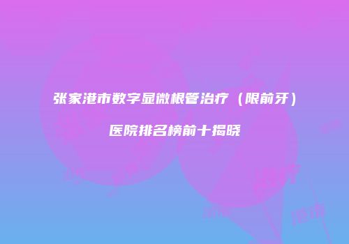 张家港市数字显微根管治疗（限前牙）医院排名榜前十揭晓