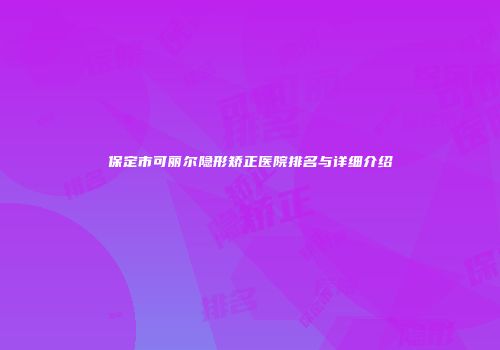 保定市可丽尔隐形矫正医院排名与详细介绍