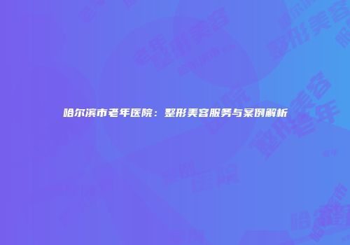 哈尔滨市老年医院：整形美容服务与案例解析