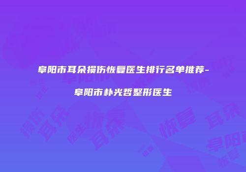 阜阳市耳朵损伤恢复医生排行名单推荐-阜阳市朴光哲整形医生