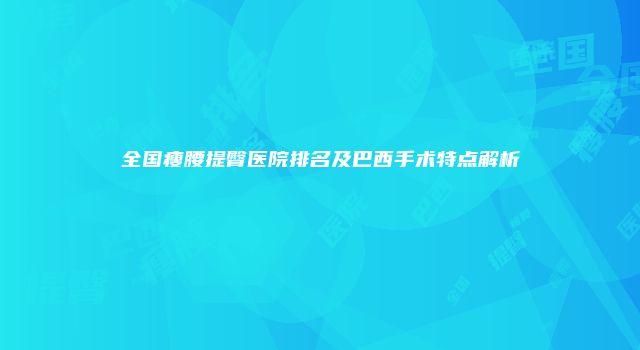 全国瘦腰提臀医院排名及巴西手术特点解析