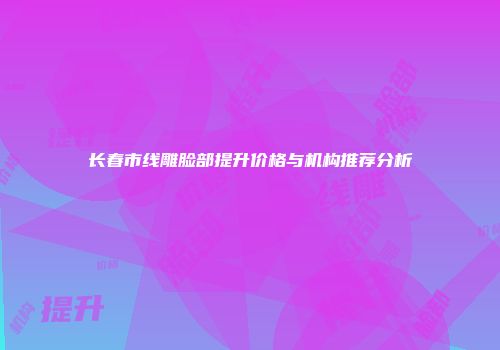 长春市线雕脸部提升价格与机构推荐分析