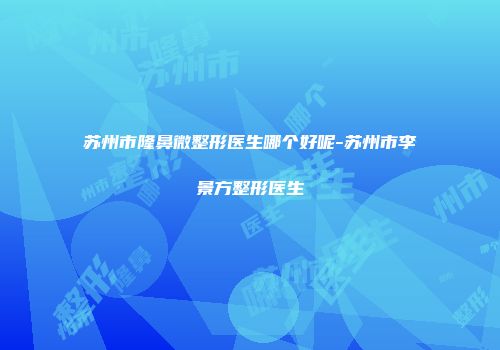 苏州市隆鼻微整形医生哪个好呢-苏州市李景方整形医生