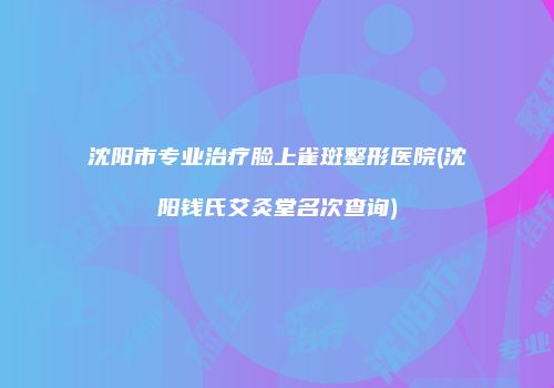 沈阳市专业治疗脸上雀斑整形医院(沈阳钱氏艾灸堂名次查询)