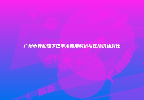 广州市骨粉隆下巴手术费用解析与医院价格对比