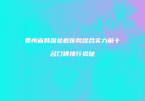 贵州省韩国祛痘医院综合实力前十名口碑排行揭秘