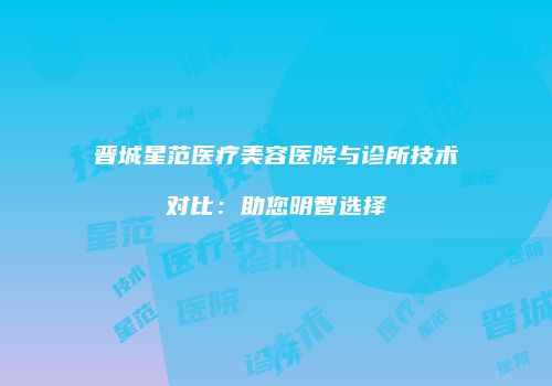 晋城星范医疗美容医院与诊所技术对比：助您明智选择