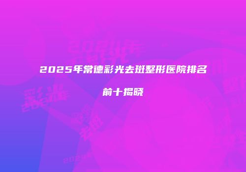 2025年常德彩光去斑整形医院排名前十揭晓