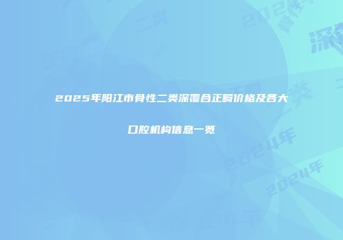 2025年阳江市骨性二类深覆合正畸价格及各大口腔机构信息一览