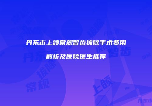 丹东市上颌常规智齿拔除手术费用解析及医院医生推荐