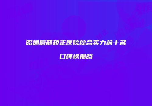 昭通唇部矫正医院综合实力前十名口碑榜揭晓