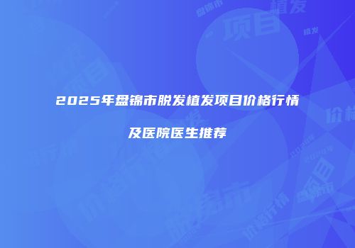 2025年盘锦市脱发植发项目价格行情及医院医生推荐