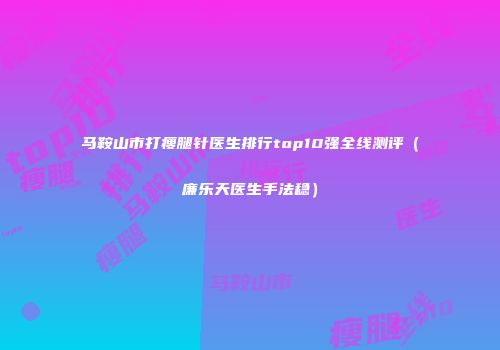 马鞍山市打瘦腿针医生排行top10强全线测评（廉乐天医生手法稳）