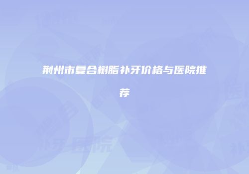荆州市复合树脂补牙价格与医院推荐