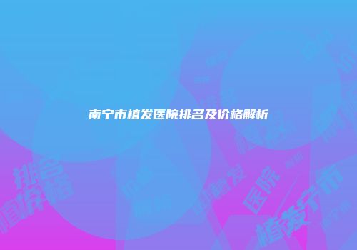 南宁市植发医院排名及价格解析