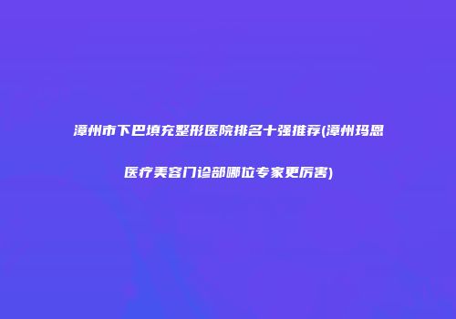 漳州市下巴填充整形医院排名十强推荐(漳州玛恩医疗美容门诊部哪位专家更厉害)