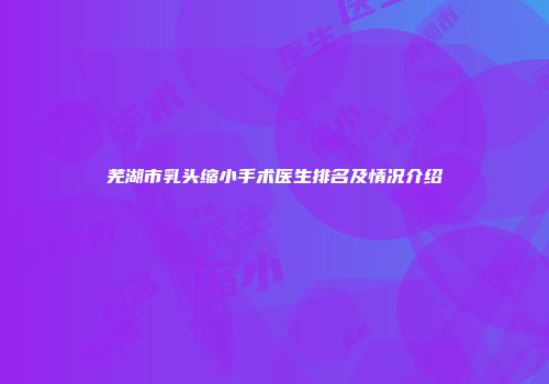 芜湖市乳头缩小手术医生排名及情况介绍