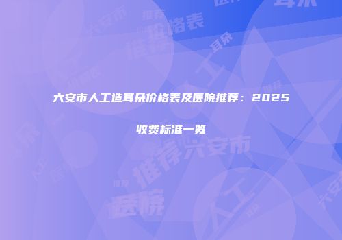 六安市人工造耳朵价格表及医院推荐：2025收费标准一览