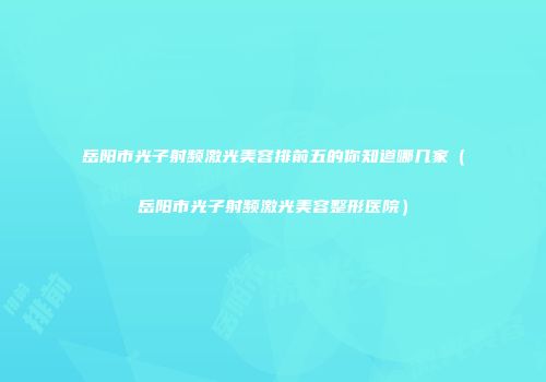 岳阳市光子射频激光美容排前五的你知道哪几家（岳阳市光子射频激光美容整形医院）