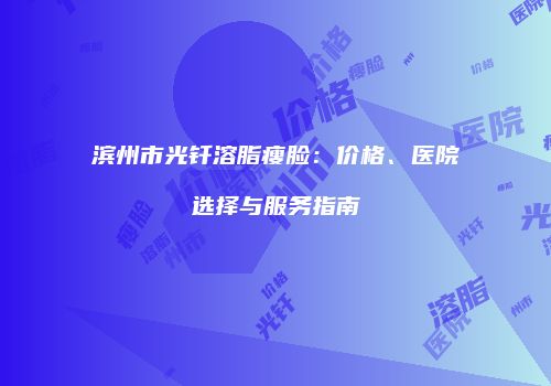 滨州市光钎溶脂瘦脸：价格、医院选择与服务指南