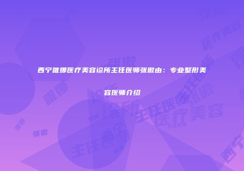 西宁唯娜医疗美容诊所主任医师张傲由：专业整形美容医师介绍