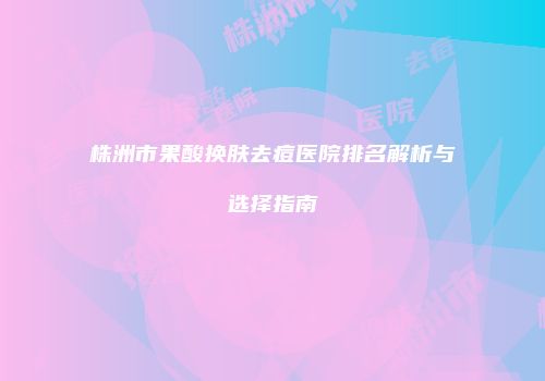 株洲市果酸换肤去痘医院排名解析与选择指南
