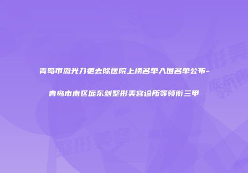 青岛市激光刀疤去除医院上榜名单入围名单公布-青岛市南区庞东剑整形美容诊所等领衔三甲