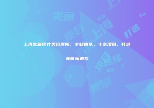 上海欧雅医疗美容医院：专业团队、丰富项目，打造美丽新选择