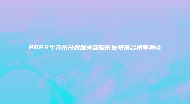 2025年苏州开眼睑美容整形医院排名榜单揭晓