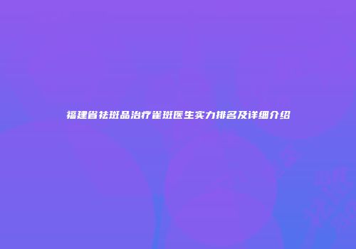 福建省祛斑品治疗雀斑医生实力排名及详细介绍
