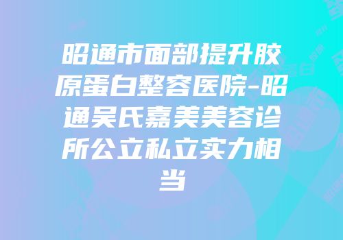 昭通市面部提升胶原蛋白整容医院-昭通吴氏嘉美美容诊所公立私立实力相当