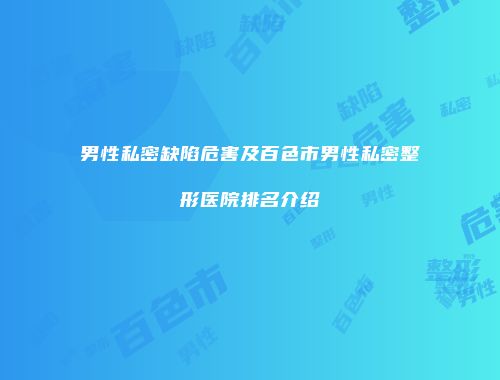 男性私密缺陷危害及百色市男性私密整形医院排名介绍