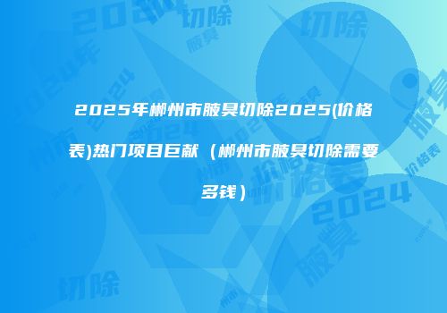 2025年郴州市腋臭切除2025(价格表)热门项目巨献（郴州市腋臭切除需要多钱）