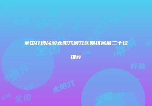 全国打玻尿酸太阳穴填充医院排名前二十位推荐
