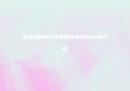 全国双眼皮切修复医院排名前50佳介绍