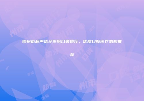 锦州市超声洁牙医院口碑排行：优质口腔医疗机构推荐