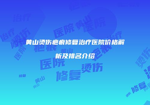 黄山烫伤疤痕修复治疗医院价格解析及排名介绍
