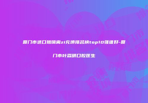 厦门市进口玻璃离zi充填排名榜top10强谁好-厦门市叶森明口腔医生