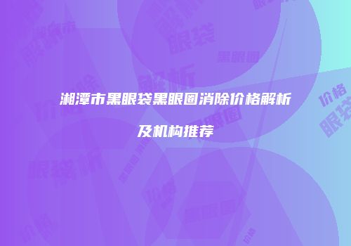 湘潭市黑眼袋黑眼圈消除价格解析及机构推荐