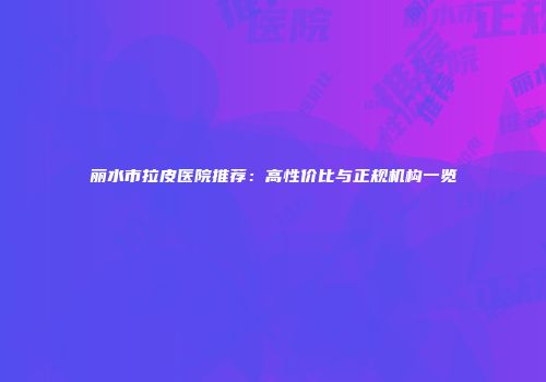 丽水市拉皮医院推荐：高性价比与正规机构一览