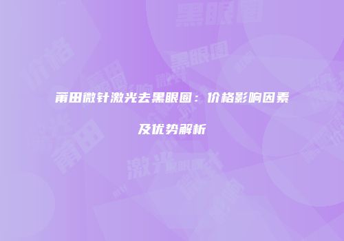 莆田微针激光去黑眼圈：价格影响因素及优势解析