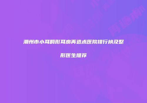 潮州市小耳畸形耳廓再造术医院排行榜及整形医生推荐