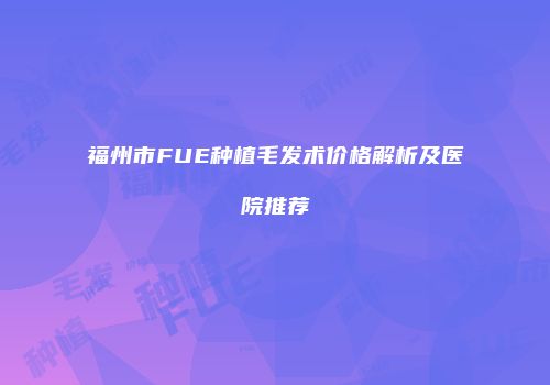 福州市FUE种植毛发术价格解析及医院推荐