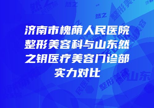 济南市槐荫人民医院整形美容科与山东然之钥医疗美容门诊部实力对比