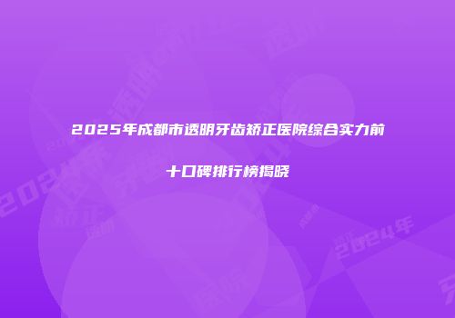 2025年成都市透明牙齿矫正医院综合实力前十口碑排行榜揭晓