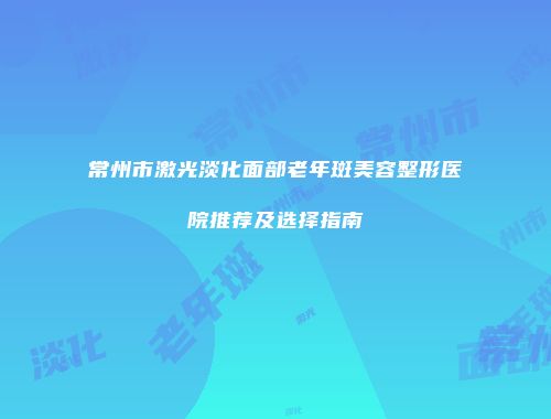 常州市激光淡化面部老年斑美容整形医院推荐及选择指南