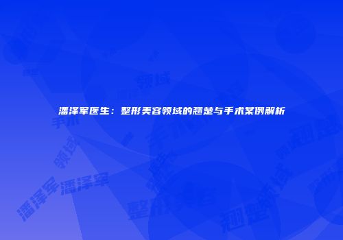 潘泽军医生：整形美容领域的翘楚与手术案例解析
